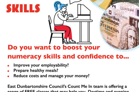 COUNT ME IN NUMERACY SKILLS Do you want to boost your numeracy skills and confidence to... Improve your employability? Prepare healthy meals? Reduce costs and manage your money?  East Dunbartonshire Council's Count Me In team is offering a range of FREE classes that may help you. Daytime and evening classes available.  To find out more, go to www.eastdunbarton.gov.uk/count-me-in-project Please email enquiries to countmein@eastdunbarton.gov.uk