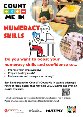 COUNT ME IN NUMERACY SKILLS Do you want to boost your numeracy skills and confidence to... Improve your employability? Prepare healthy meals? Reduce costs and manage your money? East Dunbartonshire Council's Count Me In team is offering a range of FREE classes that may help you. Daytime and evening classes available. To find out more, go to www.eastdunbarton.gov.uk/count-me-in-project Please email enquiries to countmein@eastdunbarton.gov.uk