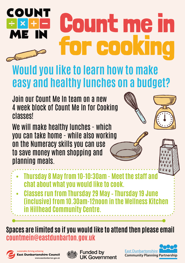 Count Me In for Cooking   Would you like to learn how to make easy and healthy lunches on a budget?   Join our Count Me In team on a new 4 week block of Count Me In for Cooking classes!   We will make healthy lunches - which you can take home - while also working on the Numeracy skills you can use to save money when shopping and planning meals.   This class is open to adults who live in East Dunbartonshire, who are aged 19+ or 16-19 years old who are not in education, training or employment.   ·       Thursday 8 May from 10-10:30am - Meet the staff and chat about what you would like to cook. ·       Classes run from Thursday 29 May – Thursday 19 June (inclusive) from 10.30am-12noon in the Wellness Kitchen in Hillhead Community Centre.   Spaces are limited so if you would like to attend then please email countmein@eastdunbarton.gov.uk