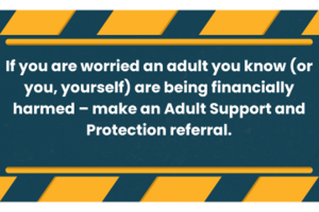  If you are worried an adult you know (or you, yourself) are being financially harmed - make an Adult Support and Protection referral.