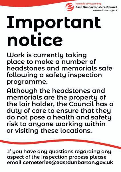 Important notice  Work is currently taking place to make a number of headstones and memorials safe following a safety inspection programme. Although the headstones and memorials are the property of the lair holder, the Council has a duty of care to ensure that they do not pose a health and safety risk to anyone working within or visiting these locations. If you have any questions regarding any aspect of the inspection process please email cemeteries@eastdunbarton.gov.uk