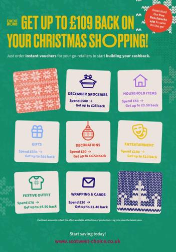 GET UP TO £109 BACK O YOUR CHRISTMAS SHOPPING! Download the free Boostworks app to save Just order instant vouchers for your go-retailers to start building your cashback. on the go! DECEMBER GROCERIES Spend £500 → HOUSEHOLD ITEMS Spend £50 -> Get up to £25 back Get up to £3.50 back 鱼 GIFTS Spend £500 →→ Get up to £60 back DECORATIONS Spend £50 → Get up to £4.50 back ENTERTAINMENT Spend £100 → Get up to £10 back FESTIVE OUTFIT Spend £70 → WRAPPING & CARDS Spend £20 → Get up to £4.90 back Get up to £1.40 back Cashback amounts reflect the offers available at the time of production. Log in to view the latest rates Start saving today! www.scotwest-choice.co.uk