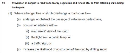 91. Prevention of danger to road from nearby vegetation and fences etc. or from retaining walls being inadequate. (1) Where a hedge, tree or shrub overhangs a road so as to- (a) endanger or obstruct the passage of vehicles or pedestrians; (b) obstruct or interfere with- (i) road users' view of the road; (ii) the light from a public lamp; or (iii) a traffic sign; or (c) increase the likelihood of obstruction of the road by drifting snow,
