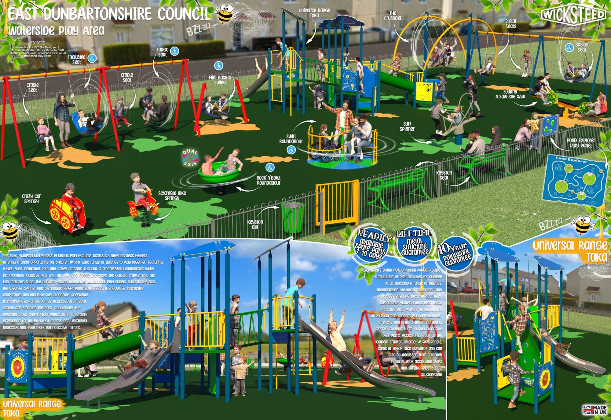 EAST DUNBARTONSHIRE COUNCIL waterside Play Area 20/10/2023 Issue No 1-1/91100- Designer 7 Artists Illustration Only - Refer to DWG Masterplan for exact scale and location of proposed play items.. TANGO seat BZZ ZZZ... craple seat crazy car Springy Inclusive seat craple Seat 0 0 0 0 0 0 Mini Basket Swing DUAL AXIS ROCK 'N BOWL ROUNDABOUT Scramble Bike Springy THE TAKA MultiPlay Unit Boasts 14 unique play features across six Differing Deck HEIGHTS, Offering a Great Opportunity for CHILDren with a wide range of abilities to play together. Featuring A HIGH SLIDE. FirefiGHter Pole and valley crossing, this unit is progressively CHALLENGING WHILE incorporating inclusive Play With the low-level accessible Steps, the caldera crawler and the MIDI Inclusive SLIDE. THE Outward-facing interactive educational play panels, SUCH as the Bеe. the weather spinner and the DOUBLE-HEIGHt Plant Your Tree, will encourage interactive. COOperative and inclusive play aLONGSIDE WHEELCHair users as these panels can be accessed from BotH seated and standing Positions. ADDitionally, the towering CLOUD-SHAPED roof Panels offer a sensory experience for all, with their interestingly engraved underside and even more fun reflective mirrors. Selar Energy Universal Range τακα ROM JAD Keyston Bin universal Range τακα THE crusader 2 Flat seats Swirl ROUNDABOUT surf Spinner Squirrel 4 saw see SAW WICKSTEED SINCE 1918 Basket seat Keyston seat Ո POND EXPLOrer Play Panel Pond Explorer READILY available Spare Parts 7-10 DAYS LIFETIME metal Structure Guarantee Year Wicksteep's Brand new universal Range Provides a multitude of Play activities for CHILDren Of all agesand a range of abilities. Incorporating the latest tеCHNOLOGY AND Processes ensuring these are our most Sustainable Multiplay units ever, these inclusive units provide an abundance OF PHYSICAL and sensory play opportunities to excite and unite CHILDren and young People, allowing them to Play ALONGSIDE their peers. Accessories such as the caldera crawler, interactive play panels. Some of WHICH face outwards and can ALSO Bе accessed from a seated Position, wide accessible steps and varying WIDTH SLIDES. Sit alongside Paintwork Guarantee Universal Range
