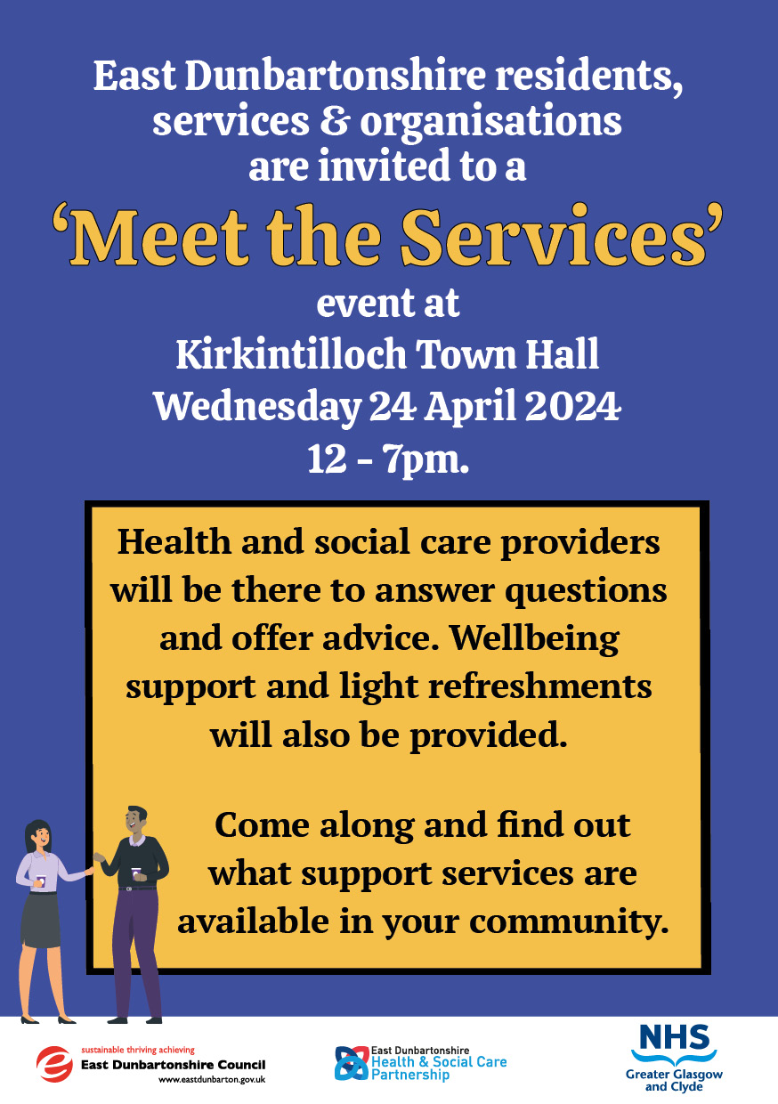 o	East Dunbartonshire residents, services & organisations are invited to a ‘Meet the Services’ event at Kirkintilloch Town Hall Wednesday 24 April 2024 12 - 7pm. Health and social care providers will be there to answer questions and offer advice. Wellbeing support and light refreshments will also be provided. Come along and find out what support services are available in your community.
